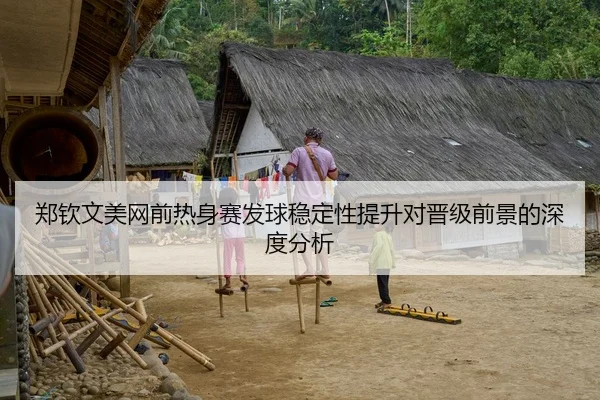 郑钦文美网前热身赛发球稳定性提升对晋级前景的深度分析